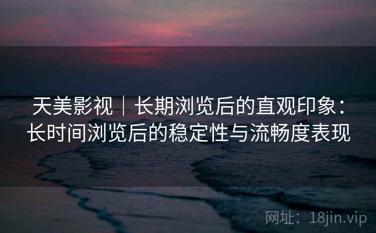 天美影视|长期浏览后的直观印象:长时间浏览后的稳定性与流畅度表现 第1张 天美影视|长期浏览后的直观印象:长时间浏览后的稳定性与流畅度表现 第1张