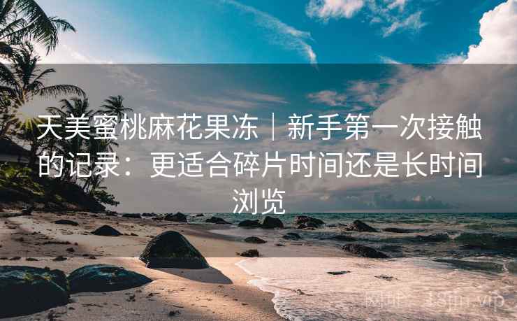 天美蜜桃麻花果冻｜新手第一次接触的记录：更适合碎片时间还是长时间浏览  第1张