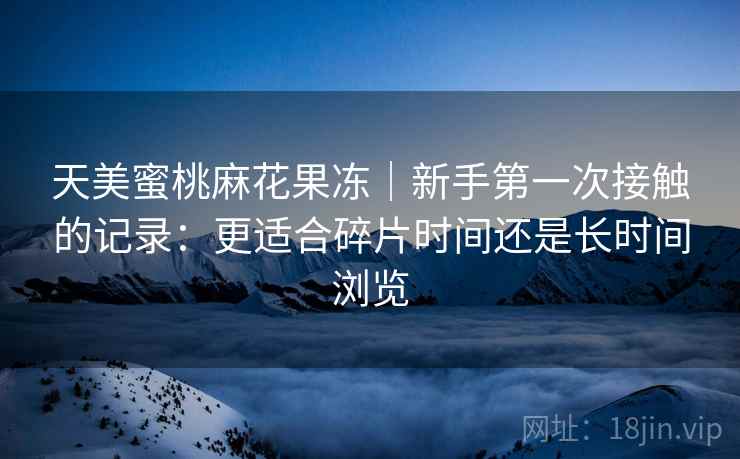 天美蜜桃麻花果冻｜新手第一次接触的记录：更适合碎片时间还是长时间浏览  第2张