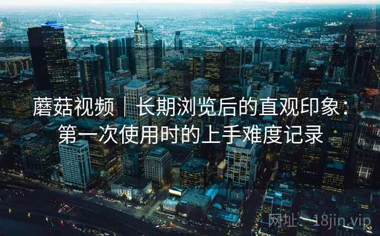 蘑菇视频|长期浏览后的直观印象:第一次使用时的上手难度记录 第1张 蘑菇视频|长期浏览后的直观印象:第一次使用时的上手难度记录 第1张