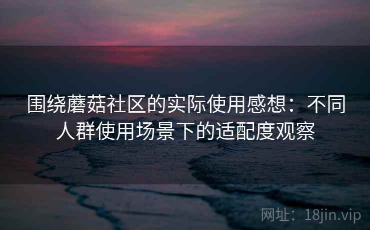 围绕蘑菇社区的实际使用感想：不同人群使用场景下的适配度观察  第2张