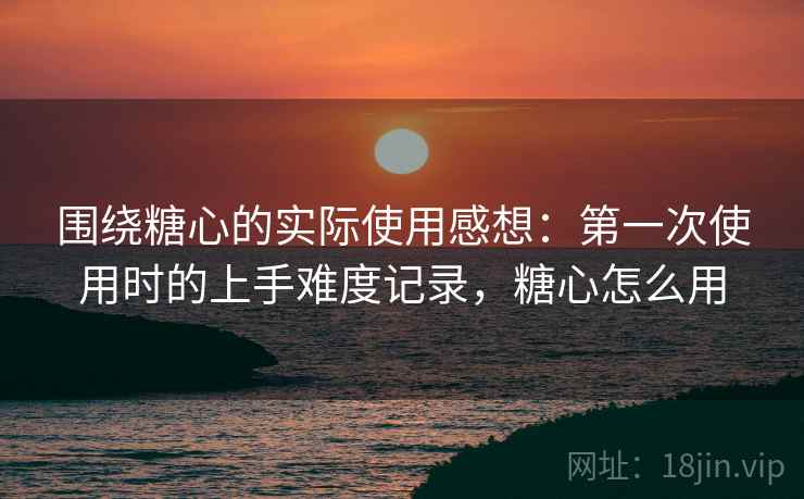 围绕糖心的实际使用感想：第一次使用时的上手难度记录，糖心怎么用  第2张