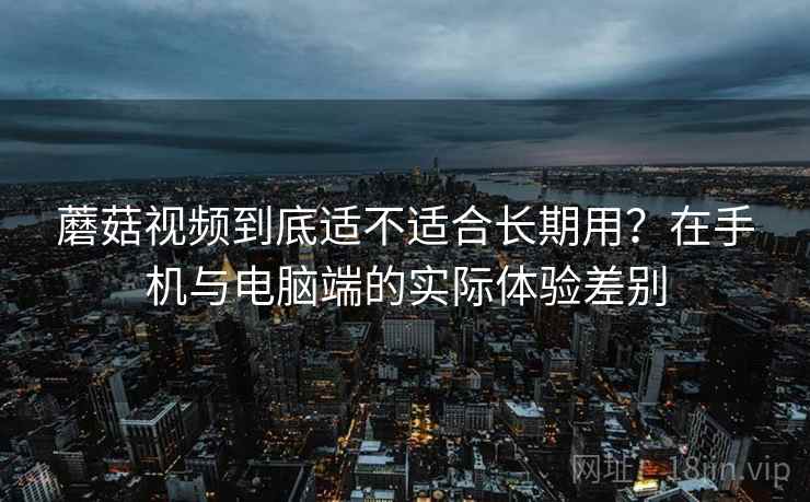 蘑菇视频到底适不适合长期用?在手机与电脑端的实际体验差别 第2张 蘑菇视频到底适不适合长期用?在手机与电脑端的实际体验差别 第2张